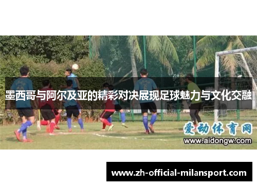 墨西哥与阿尔及亚的精彩对决展现足球魅力与文化交融